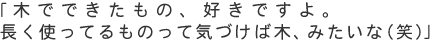 「木でできたもの、好きですよ。長く使ってるものって気づけば木、みたいな（笑）」