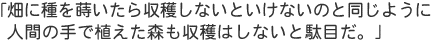 「畑に種を蒔いたら収穫しないといけないのと同じように、人間の手で植えた森も収穫はしないと駄目だ。」