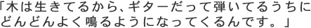 「木は生きてるから、ギターだって弾いてるうちにどんどんよく鳴るようになってくるんです。」