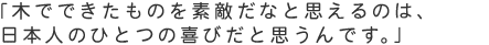 「木でできたものを素敵だなと思えるのは、日本人のひとつの喜びだと思うんです。」