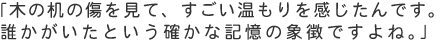 「木の机の傷を見て、すごい温もりを感じたんです。誰かがいたという確かな記憶の象徴ですよね。」