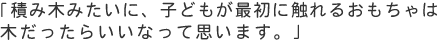 「積み木みたいに、子どもが最初に触れるおもちゃは木だったらいいなって思います。」