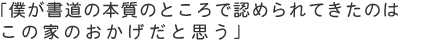 「僕が書道の本質のところで認められてきたのはこの家のおかげだと思う」