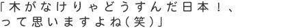 「木がなけりゃどうすんだ日本！って思いますよね（笑）」