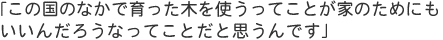 「この国のなかで育った木を使うってことが家のためにもいいんだろうなってことだと思うんです」